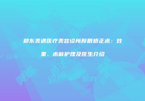 郑东美遇医疗美容诊所厚唇矫正术：效果、术前护理及医生介绍