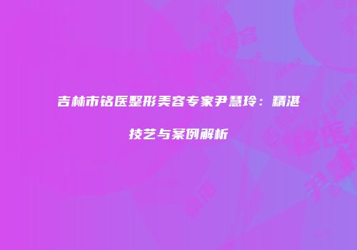 吉林市铭医整形美容专家尹慧玲：精湛技艺与案例解析