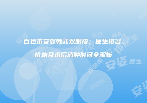 百色市安姿韩式双眼皮：医生排名、价格及术后消肿时间全解析