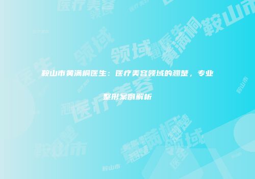 鞍山市黄满桐医生：医疗美容领域的翘楚，专业整形案例解析