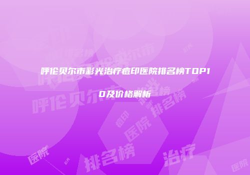 呼伦贝尔市彩光治疗痘印医院排名榜TOP10及价格解析