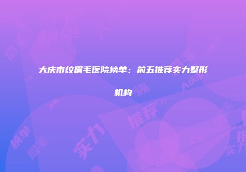大庆市纹眉毛医院榜单：前五推荐实力整形机构