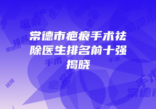 常德市疤痕手术祛除医生排名前十强揭晓