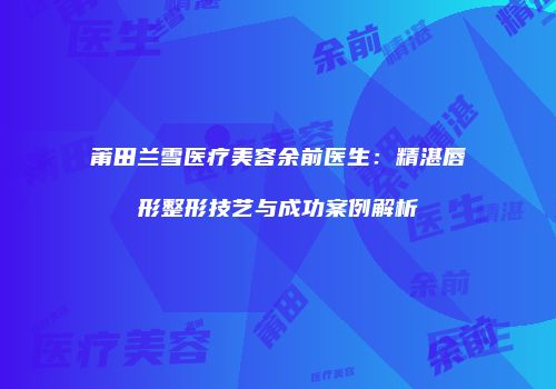 莆田兰雪医疗美容余前医生：精湛唇形整形技艺与成功案例解析