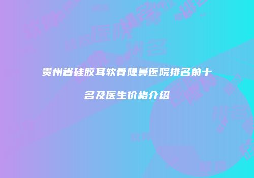 贵州省硅胶耳软骨隆鼻医院排名前十名及医生价格介绍