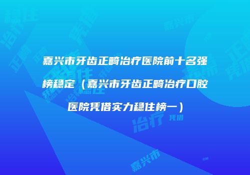 嘉兴市牙齿正畸冶疗医院前十名强榜稳定（嘉兴市牙齿正畸冶疗口腔医院凭借实力稳住榜一）