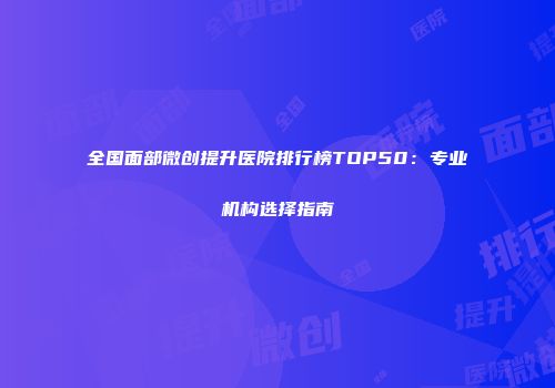 全国面部微创提升医院排行榜TOP50：专业机构选择指南