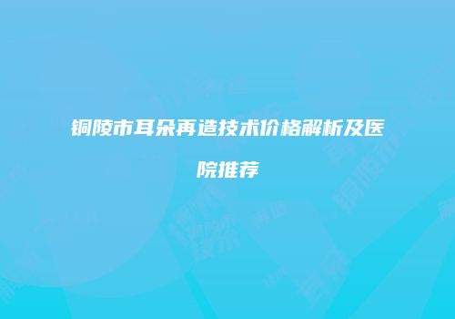 铜陵市耳朵再造技术价格解析及医院推荐