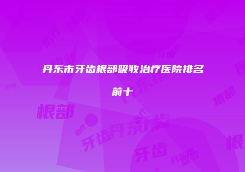丹东市牙齿根部吸收治疗医院排名前十