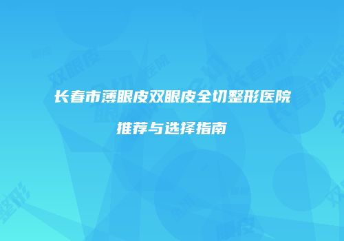 长春市薄眼皮双眼皮全切整形医院推荐与选择指南