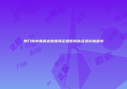 荆门市肉毒素去除狐臭正规医院排名及价格参考