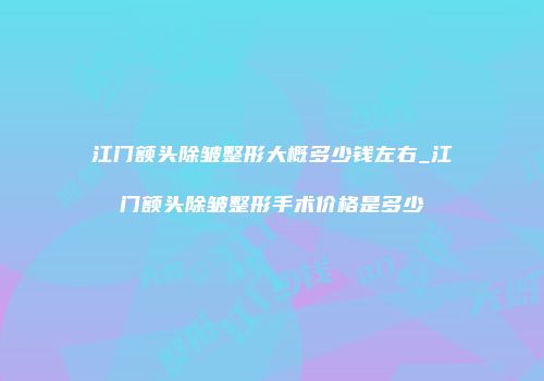 江门额头除皱整形大概多少钱左右_江门额头除皱整形手术价格是多少