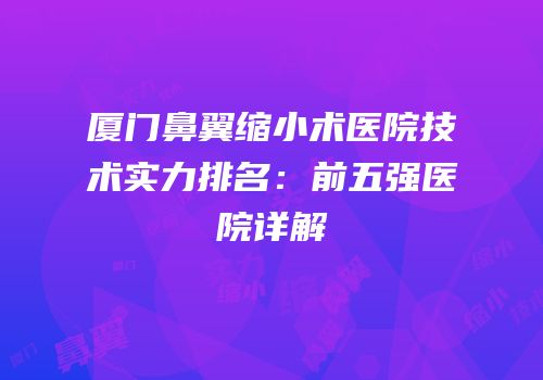 厦门鼻翼缩小术医院技术实力排名：前五强医院详解