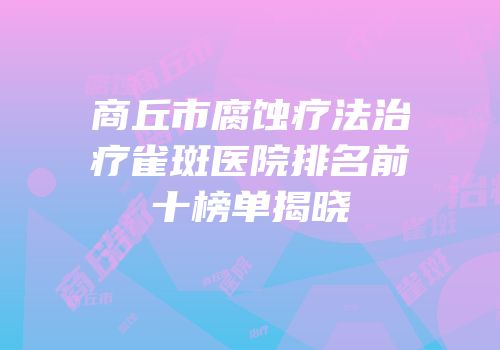 商丘市腐蚀疗法治疗雀斑医院排名前十榜单揭晓