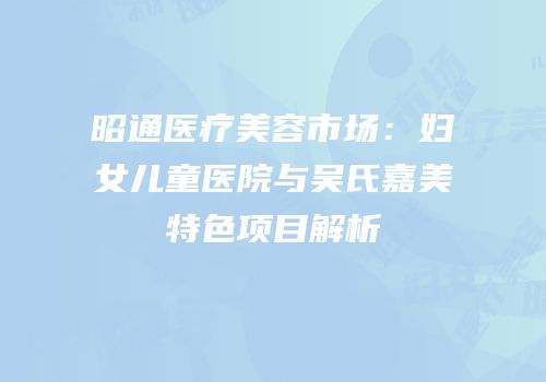 昭通医疗美容市场：妇女儿童医院与吴氏嘉美特色项目解析