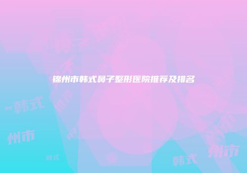 锦州市韩式鼻子整形医院推荐及排名