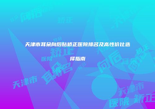 天津市耳朵向后贴矫正医院排名及高性价比选择指南