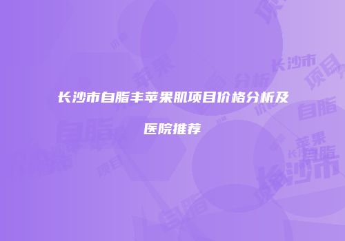 长沙市自脂丰苹果肌项目价格分析及医院推荐