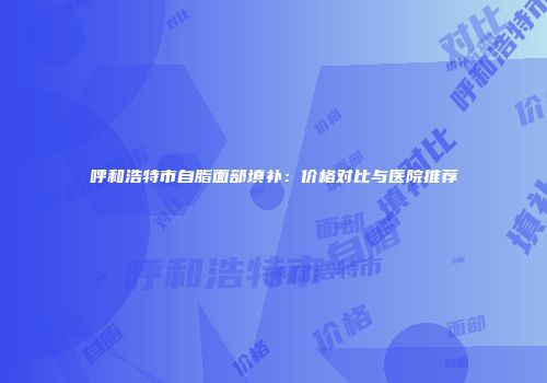 呼和浩特市自脂面部填补：价格对比与医院推荐