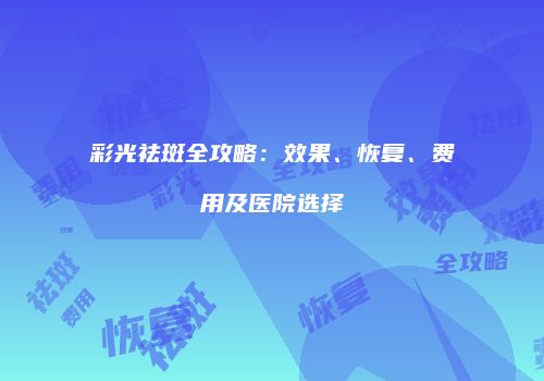 彩光祛斑全攻略：效果、恢复、费用及医院选择