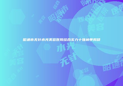 昭通市无针水光美容医院综合实力十强榜单揭晓