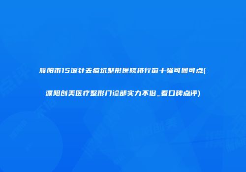 濮阳市15滚针去痘坑整形医院排行前十强可圈可点(濮阳创美医疗整形门诊部实力不俗_看口碑点评)