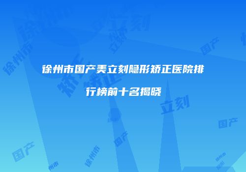 徐州市国产美立刻隐形矫正医院排行榜前十名揭晓