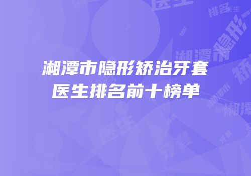 湘潭市隐形矫治牙套医生排名前十榜单