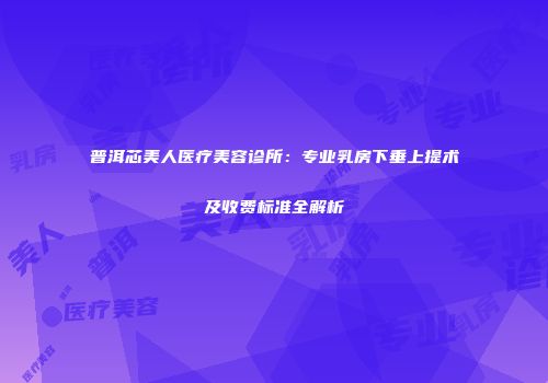 普洱芯美人医疗美容诊所：专业乳房下垂上提术及收费标准全解析