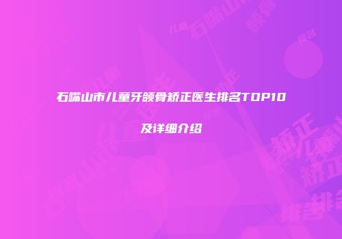 石嘴山市儿童牙颌骨矫正医生排名TOP10及详细介绍