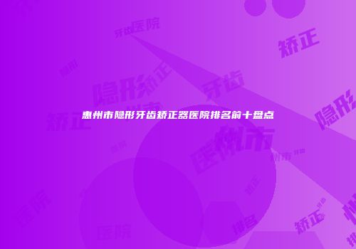 惠州市隐形牙齿矫正器医院排名前十盘点