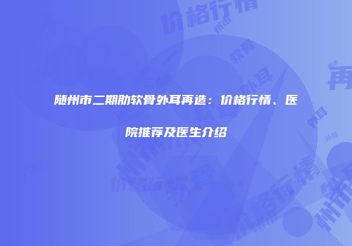 随州市二期肋软骨外耳再造：价格行情、医院推荐及医生介绍