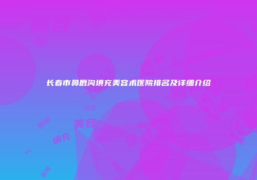 长春市鼻唇沟填充美容术医院排名及详细介绍