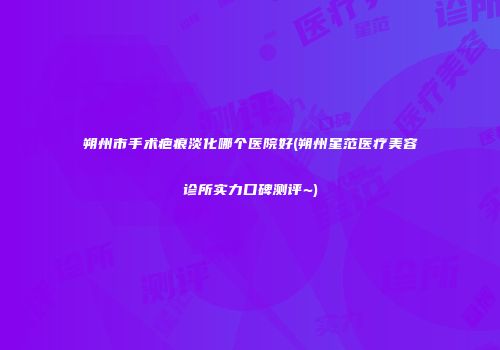朔州市手术疤痕淡化哪个医院好(朔州星范医疗美容诊所实力口碑测评~)