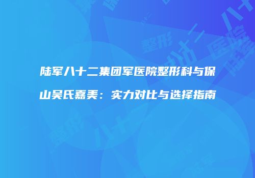 陆军八十二集团军医院整形科与保山吴氏嘉美：实力对比与选择指南