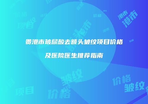 贵港市玻尿酸去额头皱纹项目价格及医院医生推荐指南