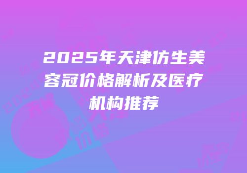 2025年天津仿生美容冠价格解析及医疗机构推荐