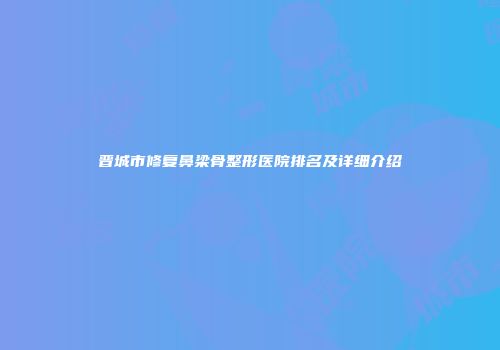 晋城市修复鼻梁骨整形医院排名及详细介绍