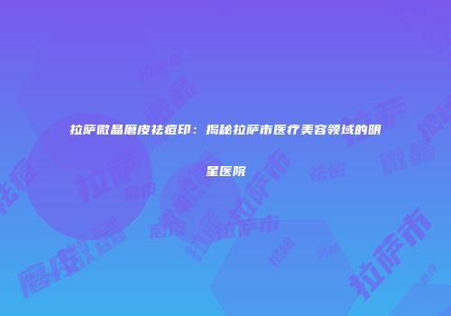 拉萨微晶磨皮祛痘印：揭秘拉萨市医疗美容领域的明星医院