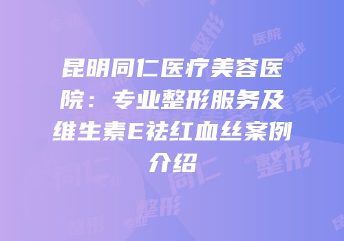 昆明同仁医疗美容医院：专业整形服务及维生素E祛红血丝案例介绍