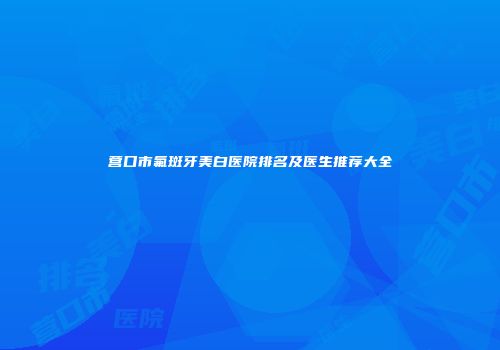 营口市氟斑牙美白医院排名及医生推荐大全
