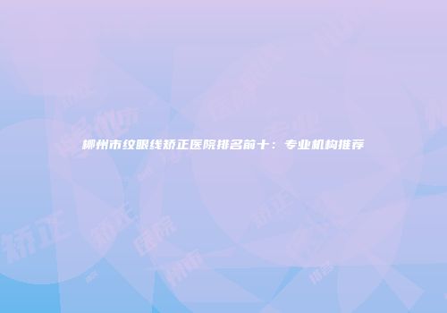 柳州市纹眼线矫正医院排名前十：专业机构推荐