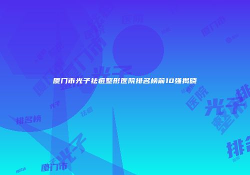 厦门市光子祛痘整形医院排名榜前10强揭晓