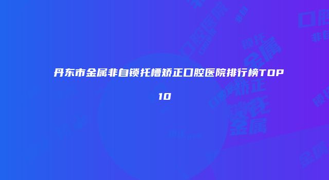 丹东市金属非自锁托槽矫正口腔医院排行榜TOP10