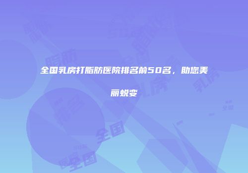 全国乳房打脂肪医院排名前50名，助您美丽蜕变