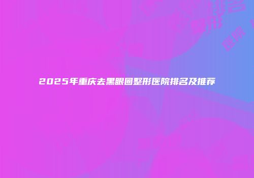 2025年重庆去黑眼圈整形医院排名及推荐