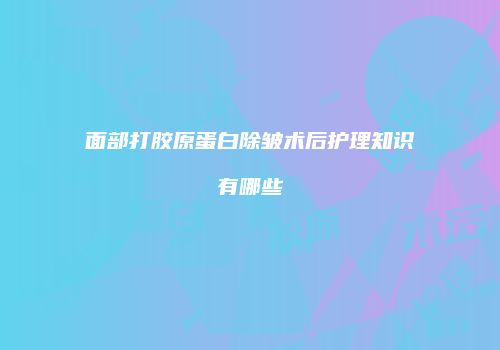 面部打胶原蛋白除皱术后护理知识有哪些