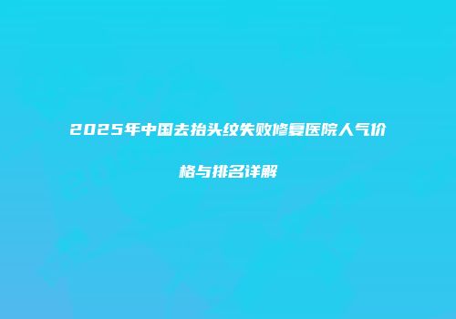 2025年中国去抬头纹失败修复医院人气价格与排名详解