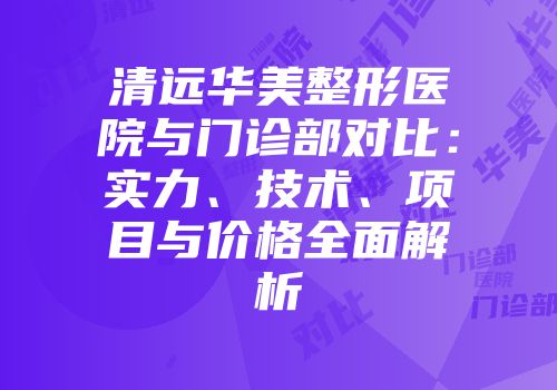 清远华美整形医院与门诊部对比：实力、技术、项目与价格全面解析