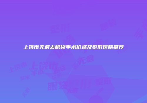 上饶市无痕去眼袋手术价格及整形医院推荐